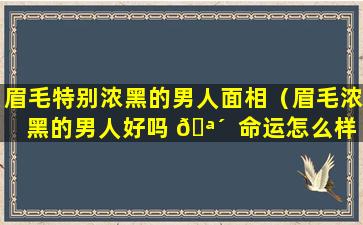 眉毛特别浓黑的男人面相（眉毛浓黑的男人好吗 🪴  命运怎么样）